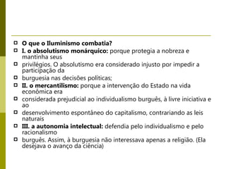 O que o Iluminismo combatia? I. o absolutismo monárquico:  porque protegia a nobreza e mantinha seus privilégios. O absolutismo era considerado injusto por impedir a participação da burguesia nas decisões políticas; II. o mercantilismo:  porque a intervenção do Estado na vida econômica era considerada prejudicial ao individualismo burguês, à livre iniciativa e ao desenvolvimento espontâneo do capitalismo, contrariando as leis naturais III. a autonomia intelectual:  defendia pelo individualismo e pelo racionalismo burguês. Assim, à burguesia não interessava apenas a religião. (Ela desejava o avanço da ciência) 