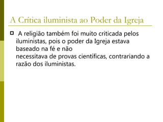 A Crítica iluminista ao Poder da Igreja    A religião também foi muito criticada pelos iluministas, pois o poder da Igreja estava baseado na fé e não  necessitava de provas científicas, contrariando a razão dos iluministas.  