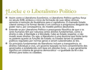  Locke e o Liberalismo Político  Assim como o Liberalismo Econômico, o Liberalismo Político ganhou força no século XVIII, embora o início da formação de suas idéias centrais remonte à transição do feudalismo para o capitalismo. O chamado Estado Liberal começa a se formar devido a um contínuo e progressivo desgaste do poder real e, por conseqüência, do modelo político absolutista. Entende-se por Liberalismo Político o pressuposto filosófico de que o os seres humanos têm por natureza certos direitos fundamentais, como o direito à vida, à liberdade e à felicidade. Cabe ao Estado respeitar, e não invadir esses direitos. Ou seja, o liberalismo é uma doutrina que limita tanto os poderes quanto as funções do Estado; os Estados teriam os poderes públicos regulados por normas gerais e seriam subordinados às leis. Os princípios fundamentais do liberalismo incluem a transparência, os direitos individuais e civis, um governo baseado no livre consentimento dos governados e estabelecido com base em eleições livres – o que geralmente significa um sistema de governo democrático – e igualdade da lei e dos direitos para todos os cidadãos. 