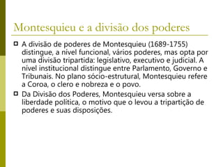 Montesquieu e a divisão dos poderes  A divisão de poderes de Montesquieu (1689-1755) distingue, a nível funcional, vários poderes, mas opta por uma divisão tripartida: legislativo, executivo e judicial. A nível institucional distingue entre Parlamento, Governo e Tribunais. No plano sócio-estrutural, Montesquieu refere a Coroa, o clero e nobreza e o povo.  Da Divisão dos Poderes, Montesquieu versa sobre a liberdade política, o motivo que o levou a tripartição de poderes e suas disposições. 