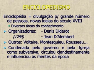 ENCICLOPEDISMO
Enciclopédia = divulgação p/ grande número
de pessoas, novas ideias do século XVIII
 Diversas áreas do conhecimento
► Organizadores: - Denis Diderot
(1789) - Jean D’Alembert
► Outros: Voltaire, Montesquieu, Rousseau...
► Condenada pelo governo e pela Igreja
como subversiva, circulou clandestinamente
e influenciou as mentes da época
 