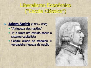 Liberalismo Econômico
(“Escola Clássica”)
► Adam Smith (1723 – 1790)
 “A riqueza das nações”
 1° a fazer um estudo sobre o
sistema capitalista
 Capital aliado ao trabalho =
verdadeira riqueza da nação
 