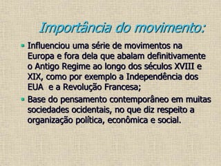 Importância do movimento:
 Influenciou uma série de movimentos na
Europa e fora dela que abalam definitivamente
o Antigo Regime ao longo dos séculos XVIII e
XIX, como por exemplo a Independência dos
EUA e a Revolução Francesa;
 Base do pensamento contemporâneo em muitas
sociedades ocidentais, no que diz respeito a
organização política, econômica e social.
 