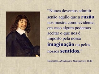 “Nunca devemos admitir
senão aquilo que a razão
nos mostra como evidente;
em caso algum podemos
aceitar o que nos é
imposto pela nossa
imaginação ou pelos
nossos sentidos.”
Descartes, Meditações Metafísicas, 1640
 