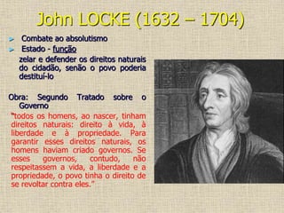 John LOCKE (1632 – 1704)
► Combate ao absolutismo
► Estado - função
zelar e defender os direitos naturais
do cidadão, senão o povo poderia
destituí-lo
Obra: Segundo Tratado sobre o
Governo
“todos os homens, ao nascer, tinham
direitos naturais: direito à vida, à
liberdade e à propriedade. Para
garantir esses direitos naturais, os
homens haviam criado governos. Se
esses governos, contudo, não
respeitassem a vida, a liberdade e a
propriedade, o povo tinha o direito de
se revoltar contra eles.”
 
