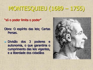 MONTESQUIEU (1689 – 1755)
“só o poder limita o poder”
Obra: O espírito das leis; Cartas
Persas.
► Divisão dos 3 poderes e
autonomia, o que garantiria o
cumprimento das leis vigentes,
e a liberdade dos cidadãos
 