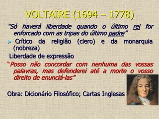 VOLTAIRE (1694 – 1778)
“Só haverá liberdade quando o último rei for
enforcado com as tripas do último padre”
► Crítico da religião (clero) e da monarquia
(nobreza)
Liberdade de expressão
“Posso não concordar com nenhuma das vossas
palavras, mas defenderei até a morte o vosso
direito de enunciá-las”
Obra: Dicionário Filosófico; Cartas Inglesas
 