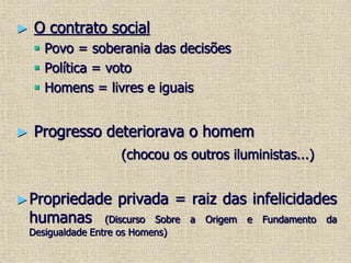 ► O contrato social
 Povo = soberania das decisões
 Política = voto
 Homens = livres e iguais
► Progresso deteriorava o homem
(chocou os outros iluministas...)
►Propriedade privada = raiz das infelicidades
humanas (Discurso Sobre a Origem e Fundamento da
Desigualdade Entre os Homens)
 