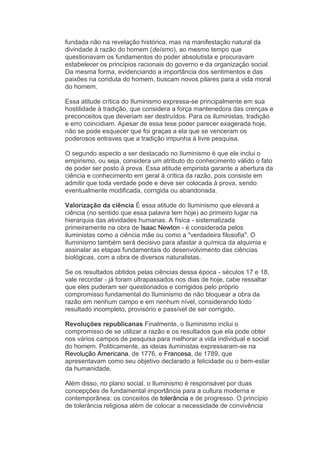 fundada não na revelação histórica, mas na manifestação natural da
divindade à razão do homem (deísmo), ao mesmo tempo que
questionavam os fundamentos do poder absolutista e procuravam
estabelecer os princípios racionais do governo e da organização social.
Da mesma forma, evidenciando a importância dos sentimentos e das
paixões na conduta do homem, buscam novos pilares para a vida moral
do homem.

Essa atitude crítica do Iluminismo expressa-se principalmente em sua
hostilidade à tradição, que considera a força mantenedora das crenças e
preconceitos que deveriam ser destruídos. Para os iluministas, tradição
e erro coincidiam. Apesar de essa tese poder parecer exagerada hoje,
não se pode esquecer que foi graças a ela que se venceram os
poderosos entraves que a tradição impunha à livre pesquisa.

O segundo aspecto a ser destacado no Iluminismo é que ele inclui o
empirismo, ou seja, considera um atributo do conhecimento válido o fato
de poder ser posto à prova. Essa atitude empirista garante a abertura da
ciência e conhecimento em geral à crítica da razão, pois consiste em
admitir que toda verdade pode e deve ser colocada à prova, sendo
eventualmente modificada, corrigida ou abandonada.

Valorização da ciência É essa atitude do Iluminismo que elevará a
ciência (no sentido que essa palavra tem hoje) ao primeiro lugar na
hierarquia das atividades humanas. A física - sistematizada
primeiramente na obra de Isaac Newton - é considerada pelos
iluministas como a ciência mãe ou como a "verdadeira filosofia". O
Iluminismo também será decisivo para afastar a química da alquimia e
assinalar as etapas fundamentais do desenvolvimento das ciências
biológicas, com a obra de diversos naturalistas.

Se os resultados obtidos pelas ciências dessa época - séculos 17 e 18,
vale recordar - já foram ultrapassados nos dias de hoje, cabe ressaltar
que eles puderam ser questionados e corrigidos pelo próprio
compromisso fundamental do Iluminismo de não bloquear a obra da
razão em nenhum campo e em nenhum nível, considerando todo
resultado incompleto, provisório e passível de ser corrigido.

Revoluções republicanas Finalmente, o Iluminismo inclui o
compromisso de se utilizar a razão e os resultados que ela pode obter
nos vários campos de pesquisa para melhorar a vida individual e social
do homem. Politicamente, as ideias iluministas expressaram-se na
Revolução Americana, de 1776, e Francesa, de 1789, que
apresentavam como seu objetivo declarado a felicidade ou o bem-estar
da humanidade.

Além disso, no plano social, o Iluminismo é responsável por duas
concepções de fundamental importância para a cultura moderna e
contemporânea: os conceitos de tolerância e de progresso. O princípio
de tolerância religiosa além de colocar a necessidade de convivência
 