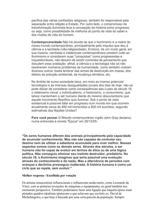 pacífica das várias confissões religiosas, também foi responsável pela
       separação entre religião e Estado. Por outro lado, o compromisso de
       transformação iluminista leva à concepção da história como progresso,
       ou seja, como possibilidade de melhoria do ponto de vista do saber e
       dos modos de vida do homem.

       Contemporaneidade Não há dúvida de que o Iluminismo é a matriz do
       nosso mundo contemporâneo, principalmente pelo impulso que deu à
       ciência e a laicidade (não-religiosidade). Embora, de um modo geral, em
       sua maioria, cientistas e intelectuais contemporâneos prestem culto ao
       Iluminismo e considerem suas "conquistas" como progressistas e
       inquestionáveis, não deixam de existir correntes de pensamento que
       discutem essa avaliação: afinal, a ciência e a tecnologia não só não
       resolveram inúmeros problemas da humanidade, como também criaram
       diversos outros: basta lembrar das armas de destruição em massa, dos
       efeitos da poluição ambiental, da mudança climática, etc.

       No âmbito de suma sociedade laica, em meio ao imenso potencial
       tecnológico e às imensas desigualdades sociais dos dias de hoje, não se
       pode deixar de considerar como conseqüências das Luzes do século 18
       o relativismo moral, o individualismo, o hedonismo, o consumismo, que
       talvez mantenham o ser humano diante do mesmo obscurantismo que
       aquele movimento filosófico quis iluminar. Sob o ponto de vista
       existencial é possível falar em progresso num mundo em que ocorrem
       anualmente cerca de 400 mil homicídios e 800 mil suicídios, segundo
       estimativas das Nações Unidas?

       Para você pensar O filósofo contemporâneo inglês John Gray declarou
       numa entrevista à revista "Época" em 26/12/05:



"Os seres humanos diferem dos animais principalmente pela capacidade
de acumular conhecimento. Mas não são capazes de controlar seu
destino nem de utilizar a sabedoria acumulada para viver melhor. Nesses
aspectos somos como os demais seres. Através dos séculos, o ser
humano não foi capaz de evoluir em termos de ética ou de uma lógica
política. Não conseguiu eliminar seu instinto destruidor, predatório. No
século 18, o Iluminismo imaginou que seria possível uma evolução
através do conhecimento e da razão. Mas a alternância de períodos com
avanços e declínios prosseguiu inalterada. A história humana é como um
ciclo que se repete, sem evoluir."

Melhor resposta - Escolhida por votação

Os artistas renascentista influenciaram e influenciam ainda muito, como Leonardo da
Vinci, com as primeira invenções de máquinas e equipamento, no geral também nos
ensinaram perspectiva. Também poderíamos fazer uma ligação que naquela época eram
pintados quadros idealistas (pintavam o que achavam que era belo ex: David de
Michelangelo), o que hoje é buscado por uma certa parcela da população. Sempre
 