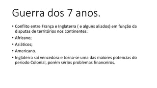 Guerra dos 7 anos.
• Conflito entre França e Inglaterra ( e alguns aliados) em função da
disputas de territórios nos continentes:
• Africano;
• Asiáticos;
• Americano.
• Inglaterra sai vencedora e torna-se uma das maiores potencias do
período Colonial, porém sérios problemas financeiros.
 