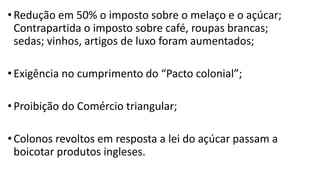 •Redução em 50% o imposto sobre o melaço e o açúcar;
Contrapartida o imposto sobre café, roupas brancas;
sedas; vinhos, artigos de luxo foram aumentados;
•Exigência no cumprimento do “Pacto colonial”;
•Proibição do Comércio triangular;
•Colonos revoltos em resposta a lei do açúcar passam a
boicotar produtos ingleses.
 