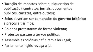 • Taxação de impostos sobre qualquer tipo de
publicação ( contratos, jornais, documentos
públicos, cartazes, entre outros);
• Selos deveriam ser comprados do governo britânico
a preços altíssimos;
• Colonos protestaram de forma violenta;
• Protestos passam a ter voz política;
• Assembleias colônias definiram a lei ilegal;
• Parlamento inglês revoga a lei.
 