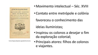 •Movimento intelectual – Séc. XVIII
•Contato entre metrópole e colônia
favoreceu o conhecimento das
ideias iluministas;
•Inspirou os colonos a desejar o fim
da exploração colonial;
•Principais atores: filhos de colonos
e viajantes.
Fonte:httppt.wikipedia.org/wiki/Iluminismo
 