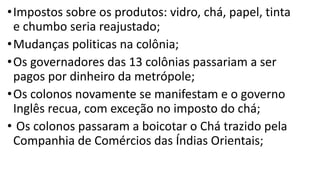 •Impostos sobre os produtos: vidro, chá, papel, tinta
e chumbo seria reajustado;
•Mudanças politicas na colônia;
•Os governadores das 13 colônias passariam a ser
pagos por dinheiro da metrópole;
•Os colonos novamente se manifestam e o governo
Inglês recua, com exceção no imposto do chá;
• Os colonos passaram a boicotar o Chá trazido pela
Companhia de Comércios das Índias Orientais;
 