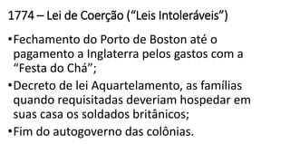 1774 – Lei de Coerção (“Leis Intoleráveis”)
•Fechamento do Porto de Boston até o
pagamento a Inglaterra pelos gastos com a
“Festa do Chá”;
•Decreto de lei Aquartelamento, as famílias
quando requisitadas deveriam hospedar em
suas casa os soldados britânicos;
•Fim do autogoverno das colônias.
 