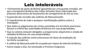 Leis intoleráveis
• Fechamento do porto de Boston (garantido por uma guarda armada), até
que a Companhia Britânica das Índias Orientais fosse indenizada dos
prejuízos decorrentes do lançamento do carregamento de chá ao mar;
• Suspensão das reuniões das colônias de Massachusetts
• O impedimento de toda e qualquer manifestação pública contra a
metrópole;
• Que todos os julgamentos de crimes cometidos em território americano
fossem a critério das autoridades britânicas em suas propriedades;
• Que os colonos estavam obrigados a proporcionar alojamento e estada de
soldados britânicos em suas propriedades;
• A redução das colônias norte-americanas em favor da ampliação do
território canadense;
• A colônia de Massachusetts foi ocupada por tropas do exército britânico;
• Como reação a elas, foi convocado o Primeiro Congresso.
 
