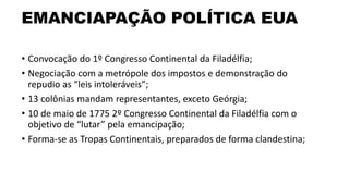 EMANCIAPAÇÃO POLÍTICA EUA
• Convocação do 1º Congresso Continental da Filadélfia;
• Negociação com a metrópole dos impostos e demonstração do
repudio as “leis intoleráveis”;
• 13 colônias mandam representantes, exceto Geórgia;
• 10 de maio de 1775 2º Congresso Continental da Filadélfia com o
objetivo de “lutar” pela emancipação;
• Forma-se as Tropas Continentais, preparados de forma clandestina;
 