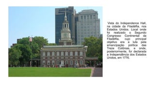Vista do Independence Hall,
na cidade da Filadélfia, nos
Estados Unidos. Local onde
foi realizado o Segundo
Congresso Continental da
Filadélfia, cujo principal
objetivo era a luta pela
emancipação política das
Treze Colônias, e onde,
posteriormente, foi declarada
a Independência dos Estados
Unidos, em 1776.
 