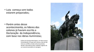 • Luta começa sem todos
estarem preparados;
• Porém antes desse
acontecimento, os lideres dos
colonos já haviam escrito a
Declaração da Independência,
com base nos ideias iluministas;
Estátua de George Washington, em Nova Iorque.
Comandando as tropas dos colonos, teve de dar
início ao conflito armado antes do previsto,
devido à descoberta pelos soldados ingleses de
um arsenal escondido em Lexington.
 