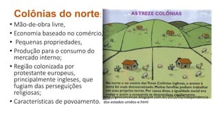 Colônias do norte:
• Mão-de-obra livre,
• Economia baseado no comércio,
• Pequenas propriedades,
• Produção para o consumo do
mercado interno;
• Região colonizada por
protestante europeus,
principalmente ingleses, que
fugiam das perseguições
religiosas;
• Características de povoamento.
http://geoconceicao.blogspot.com.br/2012/03/independencia-
dos-estados-unidos-e.html
 