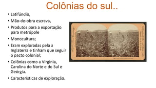 Colônias do sul..
• Latifúndio,
• Mão-de-obra escrava,
• Produtos para a exportação
para metrópole
• Monocultura;
• Eram exploradas pela a
Inglaterra e tinham que seguir
o pacto colonial;
• Colônias como a Virginia,
Carolina do Norte e do Sul e
Geórgia.
• Características de exploração.
 