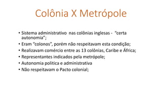 Colônia X Metrópole
• Sistema administrativo nas colônias inglesas - “certa
autonomia”;
• Eram “colonos”, porém não respeitavam esta condição;
• Realizavam comércio entre as 13 colônias, Caribe e África;
• Representantes indicados pela metrópole;
• Autonomia politica e administrativa
• Não respeitavam o Pacto colonial;
 