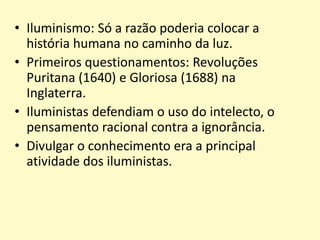 • Iluminismo: Só a razão poderia colocar a
história humana no caminho da luz.
• Primeiros questionamentos: Revoluções
Puritana (1640) e Gloriosa (1688) na
Inglaterra.
• Iluministas defendiam o uso do intelecto, o
pensamento racional contra a ignorância.
• Divulgar o conhecimento era a principal
atividade dos iluministas.

 