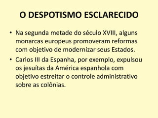 O DESPOTISMO ESCLARECIDO
• Na segunda metade do século XVIII, alguns
monarcas europeus promoveram reformas
com objetivo de modernizar seus Estados.
• Carlos III da Espanha, por exemplo, expulsou
os jesuítas da América espanhola com
objetivo estreitar o controle administrativo
sobre as colônias.

 