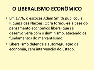 O LIBERALISMO ECONÔMICO
• Em 1776, o escocês Adam Smith publicou a
Riqueza das Nações. Obra tornou-se a base do
pensamento econômico liberal que se
desenvolveria com o iluminismo, atacando os
fundamentos do mercantilismo.
• Liberalismo defende a autorregulação da
economia, sem intervenção do Estado.

 