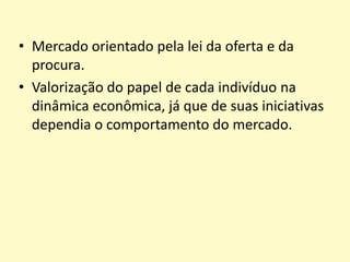 • Mercado orientado pela lei da oferta e da
procura.
• Valorização do papel de cada indivíduo na
dinâmica econômica, já que de suas iniciativas
dependia o comportamento do mercado.

 
