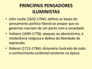 PRINCIPAIS PENSADORES
ILUMINISTAS
• John Locke (1632-1704): definiu as bases do
pensamento político liberal ao propor que os
governos nasciam de um pacto com a sociedade.
• Voltaire (1694-1778): ataques ao absolutismo, à
intolerância religiosa e defesa da liberdade de
expressão.
• Diderot (1713-1784): dicionário ilustrado de todo
o conhecimento ocidental existente na época.

 