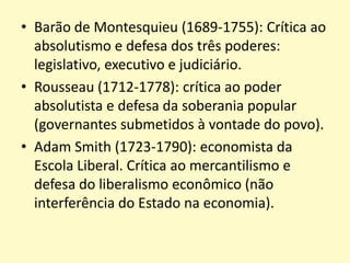 • Barão de Montesquieu (1689-1755): Crítica ao
absolutismo e defesa dos três poderes:
legislativo, executivo e judiciário.
• Rousseau (1712-1778): crítica ao poder
absolutista e defesa da soberania popular
(governantes submetidos à vontade do povo).
• Adam Smith (1723-1790): economista da
Escola Liberal. Crítica ao mercantilismo e
defesa do liberalismo econômico (não
interferência do Estado na economia).

 