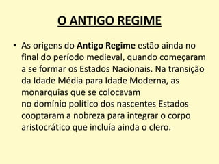 O ANTIGO REGIME
• As origens do Antigo Regime estão ainda no
final do período medieval, quando começaram
a se formar os Estados Nacionais. Na transição
da Idade Média para Idade Moderna, as
monarquias que se colocavam
no domínio político dos nascentes Estados
cooptaram a nobreza para integrar o corpo
aristocrático que incluía ainda o clero.

 
