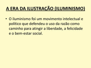 A ERA DA ILUSTRAÇÃO (ILUMINISMO)
• O iluminismo foi um movimento intelectual e
político que defendeu o uso da razão como
caminho para atingir a liberdade, a felicidade
e o bem-estar social.

 