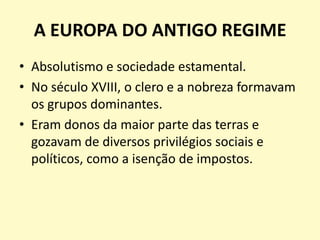 A EUROPA DO ANTIGO REGIME
• Absolutismo e sociedade estamental.
• No século XVIII, o clero e a nobreza formavam
os grupos dominantes.
• Eram donos da maior parte das terras e
gozavam de diversos privilégios sociais e
políticos, como a isenção de impostos.

 