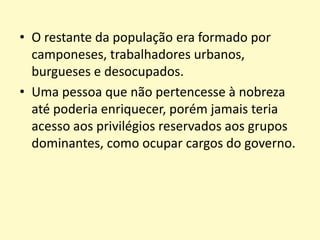 • O restante da população era formado por
camponeses, trabalhadores urbanos,
burgueses e desocupados.
• Uma pessoa que não pertencesse à nobreza
até poderia enriquecer, porém jamais teria
acesso aos privilégios reservados aos grupos
dominantes, como ocupar cargos do governo.

 