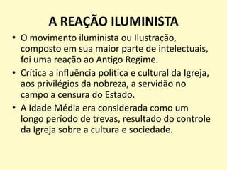 A REAÇÃO ILUMINISTA
• O movimento iluminista ou Ilustração,
composto em sua maior parte de intelectuais,
foi uma reação ao Antigo Regime.
• Crítica a influência política e cultural da Igreja,
aos privilégios da nobreza, a servidão no
campo a censura do Estado.
• A Idade Média era considerada como um
longo período de trevas, resultado do controle
da Igreja sobre a cultura e sociedade.

 