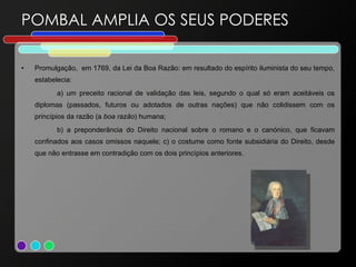 POMBAL AMPLIA OS SEUS PODERES Promulgação,  em 1769, da Lei da Boa Razão: em resultado do espírito iluminista do seu tempo, estabelecia:  a) um preceito racional de validação das leis, segundo o qual só eram aceitáveis os diplomas (passados, futuros ou adotados de outras nações) que não colidissem com os princípios da razão (a  boa razão ) humana;  b) a preponderância do Direito nacional sobre o romano e o canónico, que ficavam confinados aos casos omissos naquele; c) o costume como fonte subsidiária do Direito, desde que não entrasse em contradição com os dois princípios anteriores. 