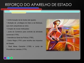 REFORÇO DO APARELHO DE ESTADO Uniformização da lei (todos são iguais), Abolição de  privilégios do Clero e da Nobreza, que eram prejudiciais ao reino.  Criação de novas instituições: Junta  do Comércio para controle da atividade comercial (1755), Intendência Geral da Polícia (1760), - Erário Régio (1761) para recolha dos impostos do Estado, - Real Mesa Censória (1768) e Junta da Providência Literária (1770). 