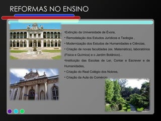 REFORMAS NO ENSINO Extinção da Universidade de Évora, Remodelação dos Estudos Jurídicos e Teologia , Modernização dos Estudos de Humanidades e Ciências, Criação de novas faculdades (ex. Matemática), laboratórios (Física e Química) e o Jardim Botânico)... Instituição das Escolas de Ler, Contar e Escrever e de Humanidades, Criação do Real Colégio dos Nobres, Criação da Aula do Comércio 