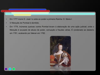 Em 1777 morre D. José I e sobe ao poder a primeira Rainha: D. Maria I. O Marquês de Pombal é demitido. Em 1779, inúmeras queixas contra Pombal levam à elaboração de uma ação judicial, onde o Marquês é acusado de abuso de poder, corrupção e fraudes várias. É condenado ao desterro em 1781, acabando por falecer em 1782. 