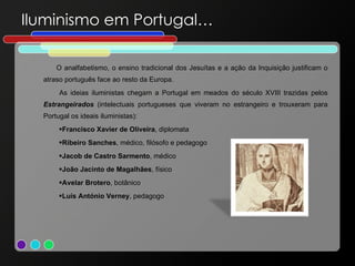 Iluminismo em Portugal… O analfabetismo, o ensino tradicional dos Jesuítas e a ação da Inquisição justificam o atraso português face ao resto da Europa. As ideias iluministas chegam a Portugal em meados do século XVIII trazidas pelos  Estrangeirados   (intelectuais portugueses que viveram no estrangeiro e trouxeram para Portugal os ideais iluministas): Francisco Xavier de Oliveira , diplomata  Ribeiro Sanches , médico, filósofo e pedagogo  Jacob de Castro Sarmento , médico João Jacinto de Magalhães , físico Avelar Brotero , botânico Luís António Verney , pedagogo  
