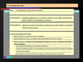 A acção do Marquês de Pombal: ▪   _________________________________________________________________ ▪  _________________________________________________________________ ▪  _________________________________________________________________ ______________________________________________________________ - ______________________________________________________________ - ______________________________________________________________ - ______________________________________________________________ Mandou elaborar um  plano de reconstrução de Lisboa ( da autoria de  Eugénio dos Santos e Manuel da Maia) : Mandou policiar as ruas e os edifícios mais importantes para evitar os roubos; Mandou enterrar os mortos e socorrer os feridos; Acontecimento:  ____________________ _____________________________________ _________________________________________________________ O Terramoto de 1755 Data:  __________________ ______________________________________________ 1 de Novembro de 1755, cerca das 9h30m. Terramoto, seguido de um maremoto (Tsunami), que atingiu principalmente Lisboa, Setúbal e várias localidades do Algarve. Consequências:  _______ _________________________________________________ ________________________________________________________ Morte de mais de 10 mil pessoas e destruição de muitos edifícios, monumentos, tesouros e obras de arte. ruas largas e geométricas com passeios calcetados; casas com fachadas iguais, da mesma altura e com estrutura anti-sismo (sistema de gaiola); rede geral de esgotos; - reconstrução do Terreiro do Paço que passou a chamar-se Praça do Comércio. 