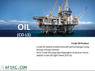 OIL
(CO-LS)
                                             Crude Oil Product
          Crude Oil adalah produk komoditi pertambangan yang
          berupa minyak mentah.
          Jenis Crude Oil yang diperdagangkan di pasaran dunia
          adalah Crude Oil Light Sweet (CO-LS).
 
