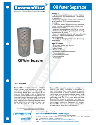 R

  Bossmanfilter                                                                                               Oil Water Separator
 Ultimate in Filtration & Purification Technology

                                                                                                            BENEFITS
                                                                                                            • High Performance filter media provides effective




                                                                                                                           R
                                                                                                            particle removal and coalescence in a wide range
                                                                                                            of applications
                                                                                                            • Proprietary design provides superior performance
                                                                                                            when compared to conventional coalescing
                                                                                                            cartridges
                                                                                                            • Continuous lengths minimize process downtime,
                                                                                                            reduce cartridge change-out costs and eliminate
                                                                                                            filter bypass concerns
                                                                                                            • Retention ratings available from 1 to 40 microns




                                                                                                                       er
                                                                                                            • 90-95% nominal efficiency solids removal ratings.
                                                                                                            Water removal is 15 ppm
                                                                                                            • Electro-tin plated components help prevent rust and
                                                                                                            corrosion. Coated components are available as
                                                                                                            standard options
                                                                                                            • 75 psid burst strength permits use in demanding
                                                                                                            applications




                                                                                                              t
                                                                                                            APPLICATIONS
                                                                                                            • Chemicals, Resins, and Solvents
                                                                                                            • Hydraulic Oils




                                                                                                          fil
                                                                                                            • Hydrocarbons
                                                                                                            • Petroleum Refining
                                                                                                            • Pipelines and Petroleum Terminals
                                                                                                            • Power Generation
                                                                                                            • Pulp and Paper Industry
                                                                                                            • Transformer Oils
                                                                                                            • Turbine Oils
                                                                                       an
            Oil Water Separator
                                                                   m
                     ss


 DESCRIPTION

Bossmanfilter industrial coalescer cartridges                                                             Bossmanfilter industrial coalescer cartridges are
provide efficient and economical filtration and                                                           manufactured using proprietary combinations of
coalescence of fluids in a wide range of                                                                  high performance filter media. Years of research
applications where API certification is not                                                               and development in phase separation technology
                   Bo




required. This broad range of liquid/liquid                                                               has enabled Bossmanfilter to develop a very broad
coalescers provides greater coalescing efficiency and                                                     range of filter grades to meet the stringent
contaminant holding capacity than most conventional                                                       requirements of industrial applications.
coalescers or other separation techniques. As a                                                           Bossmanfilter industrial coalescer cartridges are
result, Facet industrial coalescers improve product                                                       available in numerous configurations to replace most
quality, reduce maintenance costs and help prevent                                                        conventional coalescing cartridges. In addition,
u n s c h e d u l e d          s h u t d o w n s .                                                        Bossmanfilter can develop special configurations
                                                                                                          to meet specific applications requirements.
        Bossmanfilter reserves the right to modify, in any moment technical details without notice.
                              Accessories shown in the pictures are not a part of the equipments

                                                       R              For further details,Please contact

Bossmanfilter                                                         Bossman Instruments Technology
Ultimate in Filtration & Purification Technology                                                                     An ISO 9001:2008 Certified Company
                                                       R              No. 401/2, G/8 (A), Swastik Manandi Arcade,Ground Floor, S.C. Road, Bangalore - 560 020. INDIA .
                                                                      Ph : 91-80-2346 3313, Telefax : 91-80-2346 3313
                                                                      Web site : www.bossmaninternational.com , www.bossmanfilter.com ,
                                                                      E-mail   : bossmanfilter@bossmaninternational.com,info@bossmanfilter.com
 
