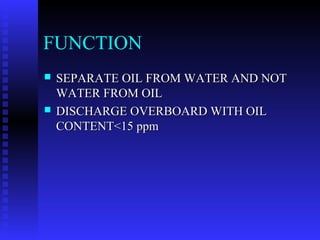 FUNCTION
   SEPARATE OIL FROM WATER AND NOT
    WATER FROM OIL
   DISCHARGE OVERBOARD WITH OIL
    CONTENT<15 ppm
 