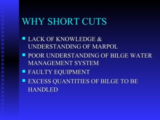 WHY SHORT CUTS
   LACK OF KNOWLEDGE &
    UNDERSTANDING OF MARPOL
   POOR UNDERSTANDING OF BILGE WATER
    MANAGEMENT SYSTEM
   FAULTY EQUIPMENT
   EXCESS QUANTITIES OF BILGE TO BE
    HANDLED
 