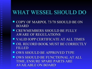 WHAT WESSEL SHOULD DO
   COPY OF MARPOL 73/78 SHOULD BE ON
    BOARD
   CREWMEMBERS SHOULD BE FULLY
    AWARE OF REGULATIONS
   VALID IOPP CERTIFICATE AT ALL TIMES
   OIL RECORD BOOK MUST BE CORRECTLY
    FILLED
   OWS SHOULD BE APPROVED TYPE
   OWS SHOULD BE FUNCTIONAL AT ALL
    TIME, ENSURE SPARE PARTS ARE
    AVAILABLE ON BOARD
 