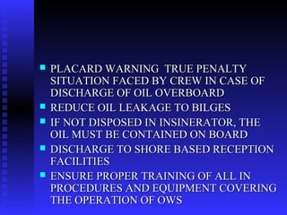    PLACARD WARNING TRUE PENALTY
    SITUATION FACED BY CREW IN CASE OF
    DISCHARGE OF OIL OVERBOARD
   REDUCE OIL LEAKAGE TO BILGES
   IF NOT DISPOSED IN INSINERATOR, THE
    OIL MUST BE CONTAINED ON BOARD
   DISCHARGE TO SHORE BASED RECEPTION
    FACILITIES
   ENSURE PROPER TRAINING OF ALL IN
    PROCEDURES AND EQUIPMENT COVERING
    THE OPERATION OF OWS
 